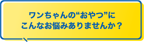 ワンちゃんのおやつにこんなお悩みありませんか？